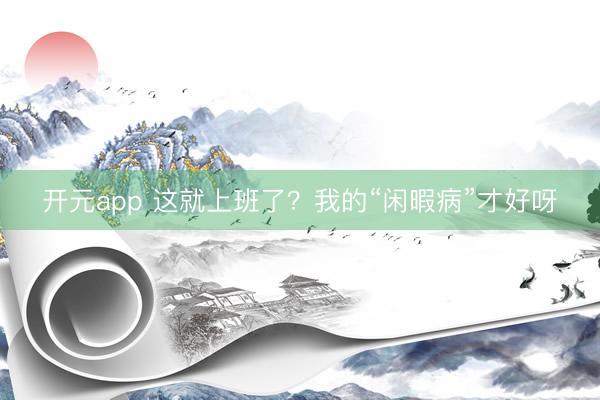 开元app 这就上班了？我的“闲暇病”才好呀