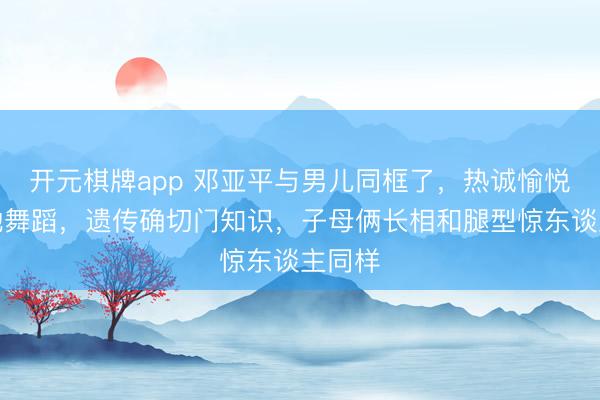 开元棋牌app 邓亚平与男儿同框了，热诚愉悦欢笑地舞蹈，遗传确切门知识，子母俩长相和腿型惊东谈主同样