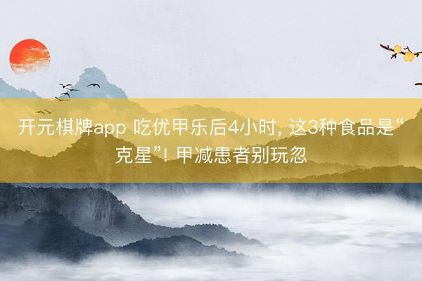 开元棋牌app 吃优甲乐后4小时, 这3种食品是“克星”! 甲减患者别玩忽