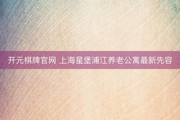 开元棋牌官网 上海星堡浦江养老公寓最新先容