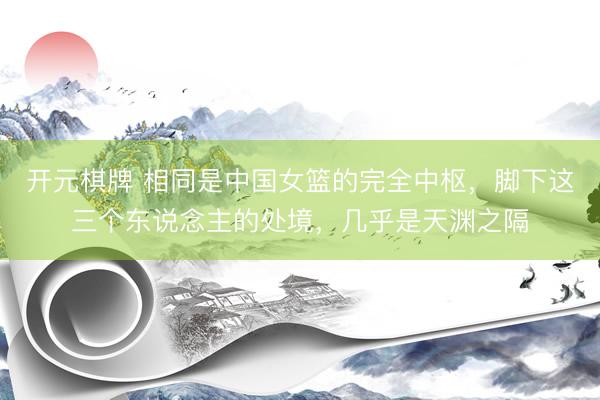 开元棋牌 相同是中国女篮的完全中枢，脚下这三个东说念主的处境，几乎是天渊之隔