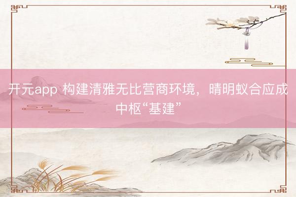 开元app 构建清雅无比营商环境，晴明蚁合应成中枢“基建”