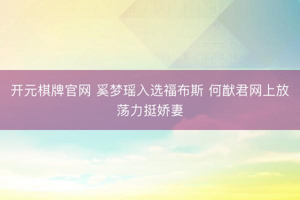 开元棋牌官网 奚梦瑶入选福布斯 何猷君网上放荡力挺娇妻